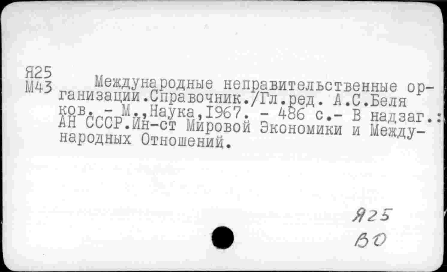 ﻿Я25
М43
Международные неправительственные организации.Справочник./Гл.ред. А.С.Беля п с,_ в надзаг.: АН СССР.Ин-ст Мировой Экономики и Международных Отношении.
Я 25